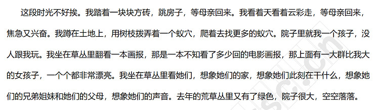 这段时光不好挨。我踏着一块块方砖，跳房子，等母亲回来。我看着天看着云彩走，等母亲回来，焦急又兴奋。我蹲在土地上，用树枝拨弄着一个蚁穴，爬着去找更多的蚁穴。院子里就我一个孩子，没人跟我玩。我坐在草丛里翻看一本画报，那是一本不知看了多少回的电影画报，那上面有一大群比我大的女孩子，一个个都非常漂亮。我坐在草丛里看她们，想象她们的家，想象她们此刻在干什么，想象她们的兄弟姐妹和她们的父母，想象她们的声音。去年的荒草丛里又有了绿色，院子很大，空空落.jpg