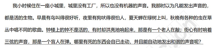 我小时候住在一座小城里，城里没有工厂，所以也没有机器的声音。我那时以为凡能发出声音的，都是活的生物。早晨有鸟叫得很好听，夜里有狗吠得很怕人，夏天蝉在绿树上叫，秋晚有各种的虫在草丛中唱不同的歌曲。钟楼上的钟不是活的，有时却洪亮地响起来，那是有一个老人在敲；街心有时响着三弦的声音，那是一个盲人在弹。哪里有死的东西会自已走动，并且能自动地发出和谐的声音呢？.jpg