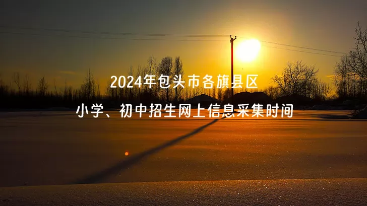 2024年包头市各旗县区小学、初中招生网上信息采集时间