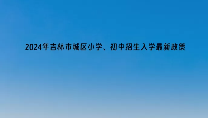 2024年吉林市城区小学、初中招生入学最新政策(含招生日程)